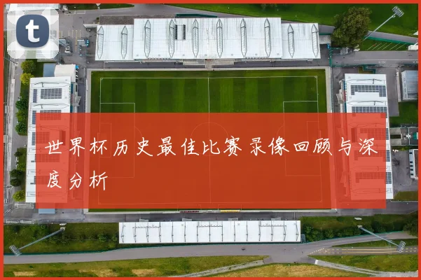 世界杯历史最佳比赛录像回顾与深度分析