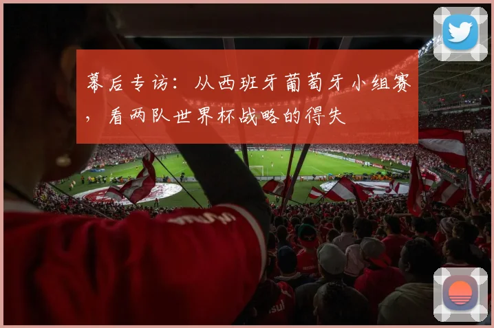 幕后专访：从西班牙葡萄牙小组赛，看两队世界杯战略的得失