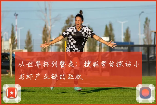 从世界杯到餐桌：搜狐带你探访小龙虾产业链的狂欢