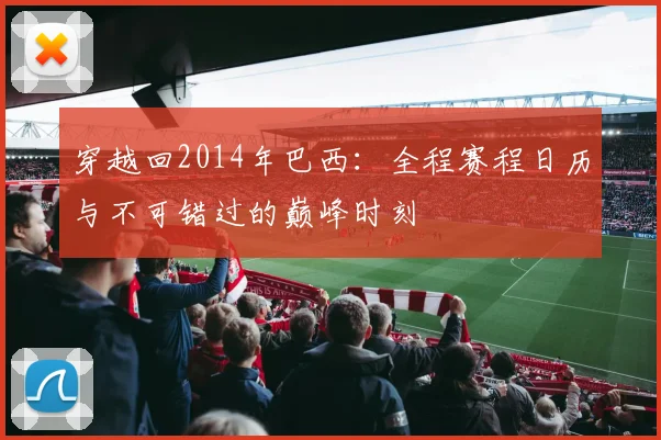 穿越回2014年巴西:全程赛程日历与不可错过的巅峰时刻