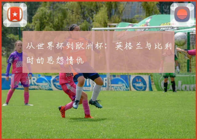 从世界杯到欧洲杯：英格兰与比利时的恩怨情仇