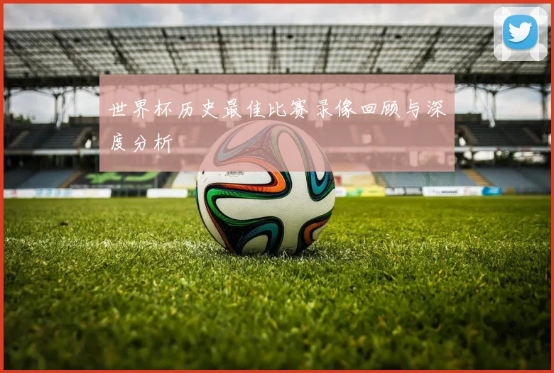 世界杯历史最佳比赛录像回顾与深度分析