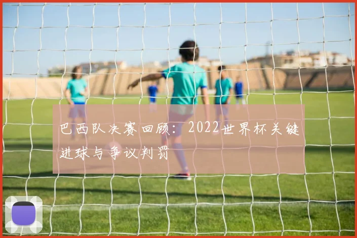 巴西队决赛回顾:2022世界杯关键进球与争议判罚
