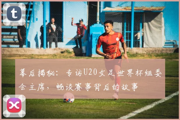 幕后揭秘：专访U20女足世界杯组委会主席，畅谈赛事背后的故事
