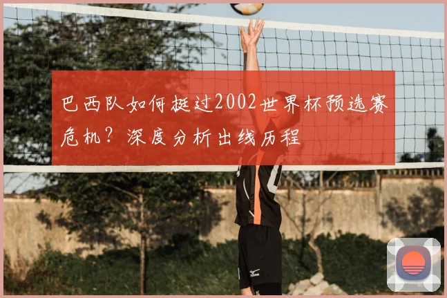 巴西队如何挺过2002世界杯预选赛危机？深度分析出线历程