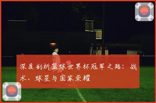 深度剖析篮球世界杯冠军之路：战术、球星与国家荣耀