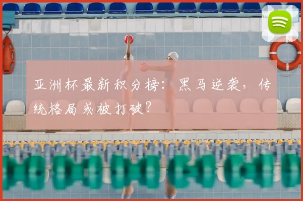 亚洲杯最新积分榜：黑马逆袭，传统格局或被打破？