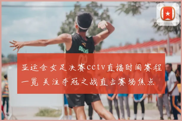 亚运会女足决赛cctv直播时间赛程一览 关注夺冠之战直击赛场焦点