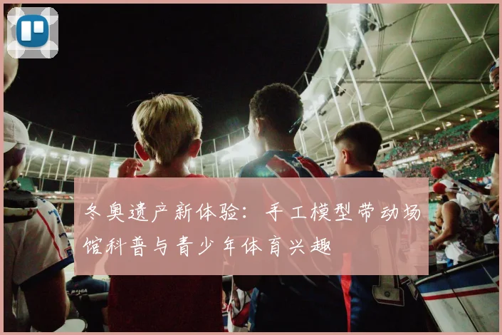 冬奥遗产新体验：手工模型带动场馆科普与青少年体育兴趣