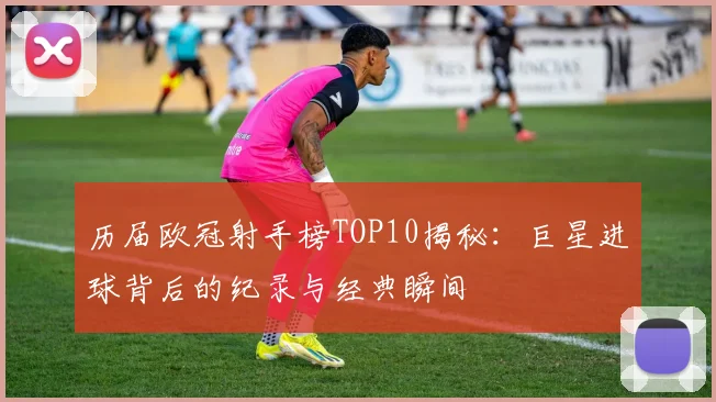 历届欧冠射手榜TOP10揭秘：巨星进球背后的纪录与经典瞬间