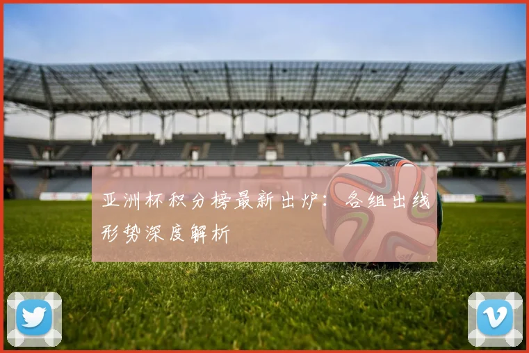 亚洲杯积分榜最新出炉：各组出线形势深度解析