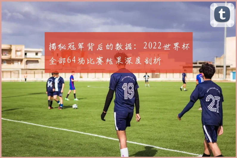 揭秘冠军背后的数据：2022世界杯全部64场比赛结果深度剖析